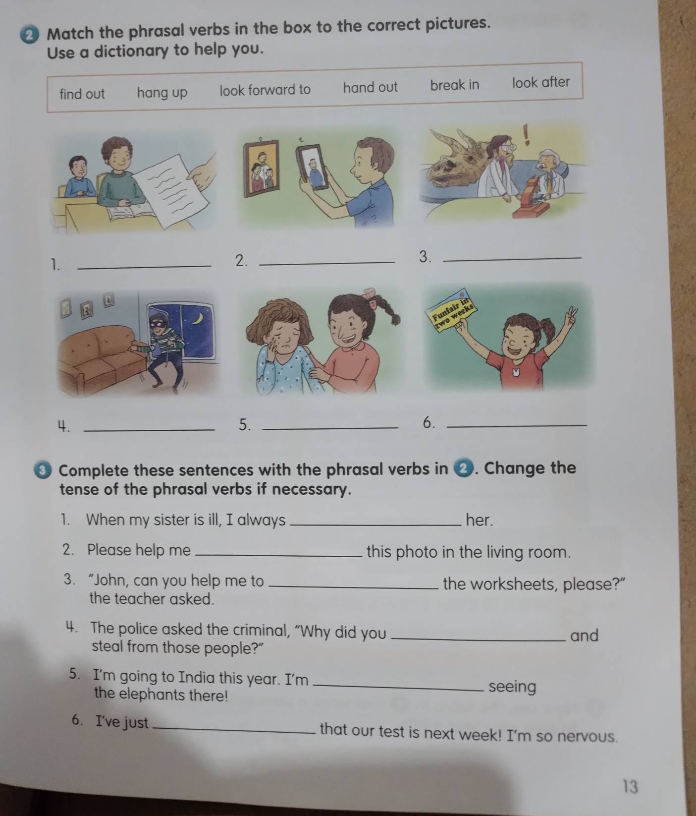 Match the phrasal verbs in the box to the correct pictures.
Use a dictionary to help you.
find out hang up look forward to hand out break in look after
1._
2._
3._
4._
5._
6._
③ Complete these sentences with the phrasal verbs in ⑳. Change the
tense of the phrasal verbs if necessary.
1. When my sister is ill, I always _her.
2. Please help me_ this photo in the living room.
3. “John, can you help me to _the worksheets, please?”
the teacher asked.
4. The police asked the criminal, “Why did you _and
steal from those people?"
5. I'm going to India this year. I'm _seeing
the elephants there!
6. I've just_ that our test is next week! I'm so nervous.
13