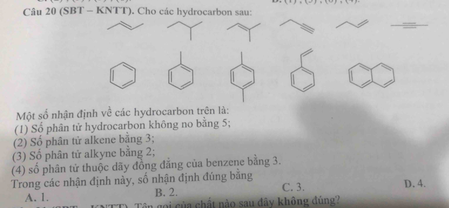 (SBT - KNTT). Cho các hydrocarbon sau:
Một số nhận định về các hydrocarbon trên là:
(1) Số phân tử hydrocarbon không no bằng 5;
(2) Số phân tử alkene bằng 3;
(3) Số phân tử alkyne bằng 2;
(4) số phân tử thuộc dãy đồng đẳng của benzene bằng 3.
Trong các nhận định này, số nhận định đúng bằng
C. 3. D. 4.
A. 1. B. 2.
Tên gọi của chất nào sau đây không đúng?