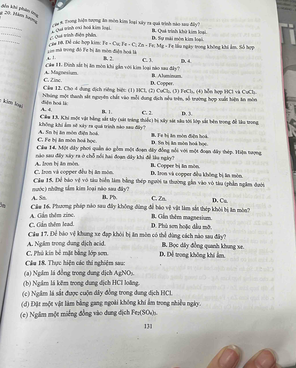 a  g 
đến khi phản ứng
8 20. Hàm lượng
_
Câu 9. Trong hiện tượng ăn mòn kim loại xảy ra quá trình nào sau đây?
_
A. Quá trình oxỉ hoá kim loại.
B. Quá trình khử kim loại.
_
C. Quá trình điện phân.
D. Sự mài mòn kim loại.
Câu 10. Để các hợp kim: Fe - Cu; Fe - C; Zn - Fe; Mg - Fe lầu ngày trong không khí ẩm. Số hợp
kim mà trong đó Fe bị ăn mòn điện hoá là
A. 1. B. 2. C. 3. D. 4.
Câu 11. Đinh sắt bị ăn mòn khi gắn với kim loại nào sau đây?
A. Magnesium. B. Aluminum.
C. Zinc. D. Copper.
Câu 12. Cho 4 dung dịch riêng biệt: (1) HCl, (2) CuCl₂, (3) FeCl₃, (4) hỗn hợp HCl và CuCl₂.
Nhúng một thanh sắt nguyên chất vào mỗi dung dịch nếu trên, số trường hợp xuất hiện ăn mòn
điện hoá là:
kim loại
A. 4. B. 1. C. 2. D. 3.
Câu 13. Khi một vật bằng sắt tây (sát tráng thiếc) bị xây sát sâu tới lớp sắt bên trong để lâu trong
không khí ẩm sẽ xảy ra quá trinh nào sau đây?
A. Sn bị ăn mòn điện hoá. B. Fe bị ăn mòn điện hoá.
C. Fe bị ăn mòn hoá học. D. Sn bị ăn mòn hoá học.
Câu 14. Một dây phơi quần áo gồm một đoạn dây đồng nối với một đoạn dây thép. Hiện tượng
nào sau đây xảy ra ở chỗ nối hai đoạn dây khi đề lâu ngày?
A. Iron bị ăn mòn. B. Copper bị ăn mòn.
C. Iron và copper đều bị ăn mòn. D. Iron và copper đều không bị ăn mòn.
Câu 15. Để bảo vệ vỏ tàu biển làm bằng thép người ta thường gắn vào vỏ tàu (phần ngâm dưới
nước) những tẩm kim loại nào sau đây?
A. Sn. B. Pb. C. Zn. D. Cu.
òn Câu 16. Phương pháp nào sau đây không dùng đề bảo vệ vật làm sắt thép khỏi bị ăn mòn?
A. Gắn thêm zinc.
B. Gắn thêm magnesium.
C. Gắn thêm lead. D. Phủ sơn hoặc dầu mỡ.
Câu 17. Để bảo vệ khung xe đạp khỏi bị ăn mòn có thể dùng cách nào sau đây?
A. Ngâm trong dung dịch acid. B. Bọc dây đồng quanh khung xe.
C. Phủ kín bề mặt bằng lớp sơn. D. Đề trong không khí ẩm.
Câu 18. Thực hiện các thí nghiệm sau:
(a) Ngâm lá đồng trong dung dịch AgNO_3.
(b) Ngâm lá kẽm trong dung dịch HCl loãng.
(c) Ngâm lá sắt được cuộn dây đồng trong dung dịch HCl.
(d) Đặt một vật làm bằng gang ngoài không khí ẩm trong nhiều ngày.
(e) Ngâm một miếng đồng vào dung dịch Fe_2(SO_4)_3
131