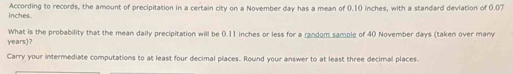 According to records, the amount of precipitation in a certain city on a November day has a mean of 0.10 inches, with a standard deviation of 0.07
inches. 
What is the probability that the mean daily precipitation will be (.11 inches or less for a random sample of 40 November days (taken over many
years)? 
Carry your intermediate computations to at least four decimal places. Round your answer to at least three decimal places.