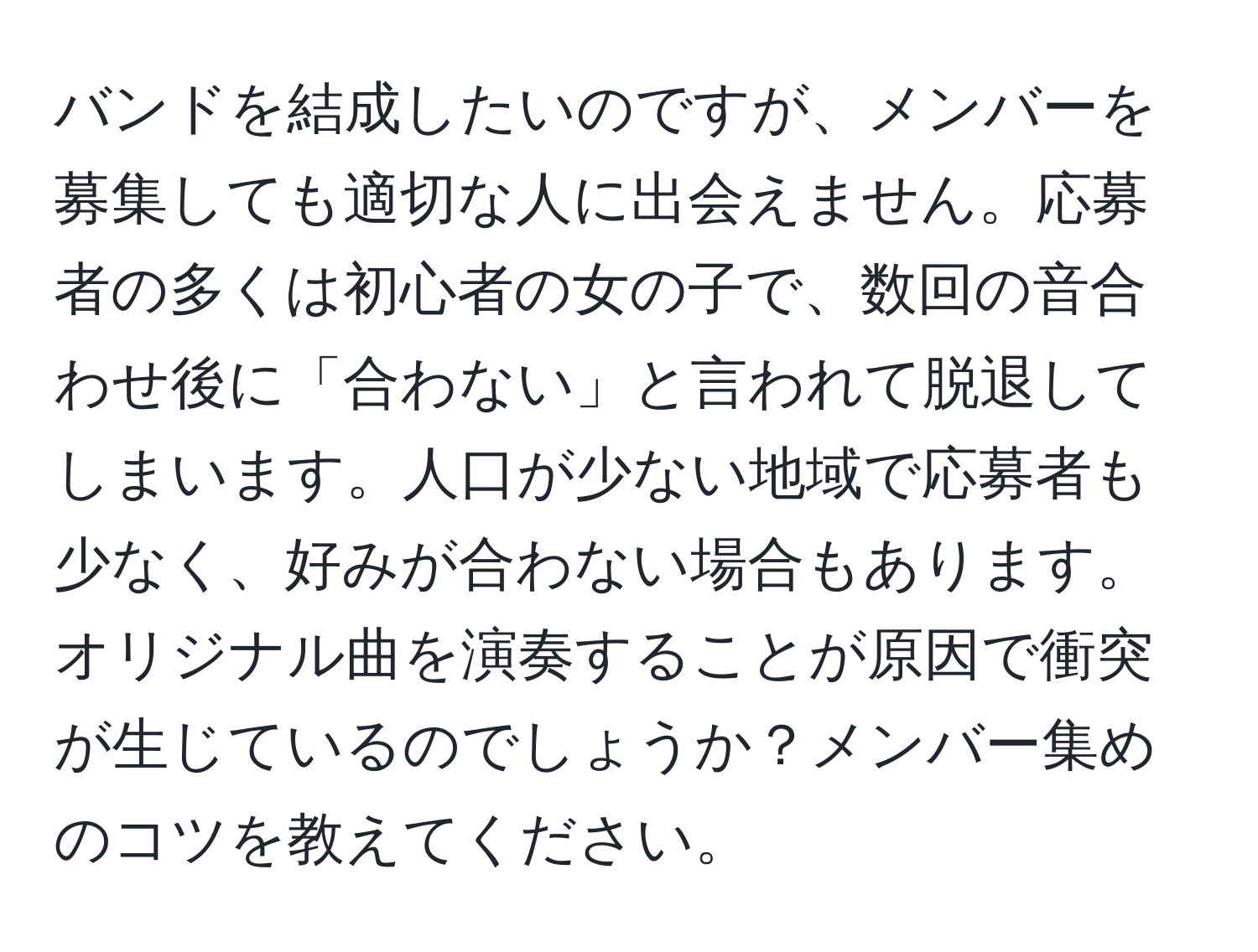 バンドを結成したいのですが、メンバーを募集しても適切な人に出会えません。応募者の多くは初心者の女の子で、数回の音合わせ後に「合わない」と言われて脱退してしまいます。人口が少ない地域で応募者も少なく、好みが合わない場合もあります。オリジナル曲を演奏することが原因で衝突が生じているのでしょうか？メンバー集めのコツを教えてください。