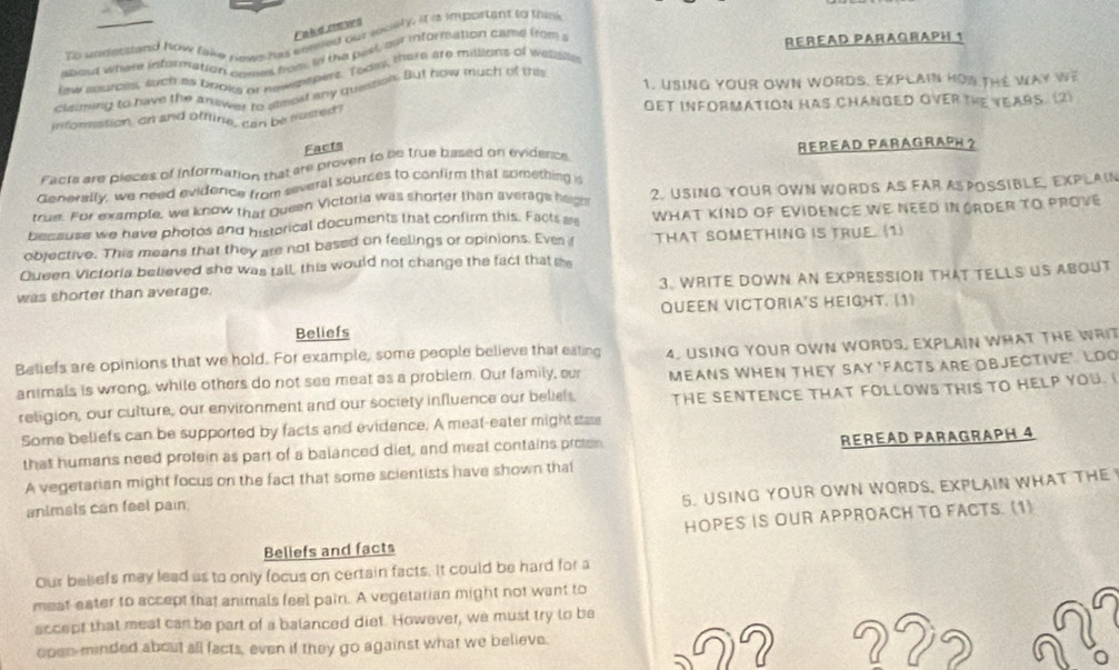 To unsestand how take news his koled our seciety. It a important to think
Whout where information comes from, In the pest our inforfation cand froms
REREAD PARAQRAPH 1
few seuromt, such as books or newsmpers. Todly, there are millians of wessite
1. USING YOUR OWN WORDS. EXPLAIN HOW THE WAY We
claming to have the answer to steost any quession. But how much of this
inforation, an and offline, can be frusted? OET INFORMATION HAS CHANGED OVER THE YEARS. (2)
Facts
Facts are pieces of information that are proven to be true based on evidence REREAD PARAGRAPH 2
Generally, we need evidence from several sources to confirm that something is
true. For example, we know that Queen Victotia was shorter than average hagh 2. USING YOUR OWN WORDS AS FAR A POSSIBLE, EXPLAIN
because we have photos and historical documents that confirm this. Facts a WHAT KIND OF EVIDENCE WE NEED IN GRDER TO PROVE
objective. This means that they are not based on feelings or opinions. Ever f THAT SOMETHING IS TRUE. (1)
Queen Victoria believed she was tall, this would not change the fact that s
was shorter than average. 3. WRITE DOWN AN EXPRESSION THAT TELLS US ABOUT
QUEEN VICTORIA'S HEIGHT. (1)
Beliefs
Beliefs are opinions that we hold. For example, some people believe that eating 4. USING YOUR OWN WORDS, EXPLAIN WHAT THE WRIT
animals is wrong, while others do not see meat as a problem. Our family, our THE SENTENCE THAT FOLLOWS THIS TO HELP YOU. 
religion, our culture, our environment and our society influence our beliel, MEANS WHEN THEY SAY 'FACTS ARE OBJECTIVE'. LOO
Some beliefs can be supported by facts and evidence. A meat-eater might stae
that humans need protein as part of a balanced diet, and meat contains proten RERéåD PaRagraPH 4
A vegetarian might focus on the fact that some scientists have shown that
animals can feel pain.
5. USING YOUR OWN WORDS, EXPLAIN WHAT THE 
Beliefs and facts HOPES IS OUR APPROACH TO FACTS. (1)
Our beliefs may lead as to only focus on certain facts. It could be hard for a
meat eater to accept that animals feel pain. A vegetarian might not want to
sccept that meat cart be part of a balanced diet. However, we must try to be
open-minded about all facts, even if they go against what we believe. 22?
2