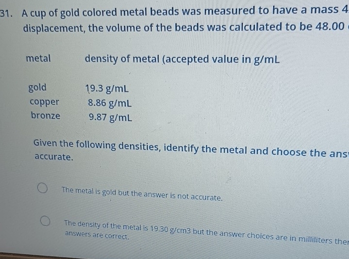 A cup of gold colored metal beads was measured to have a mass 4
displacement, the volume of the beads was calculated to be 48.00
metal density of metal (accepted value in g/mL
gold 19.3 g/mL
copper 8.86 g/mL
bronze 9.87 g/mL
Given the following densities, identify the metal and choose the ans
accurate.
The metal is gold but the answer is not accurate.
The density of the metal is 19.30 g/cm3 but the answer choices are in milliliters the
answers are correct.