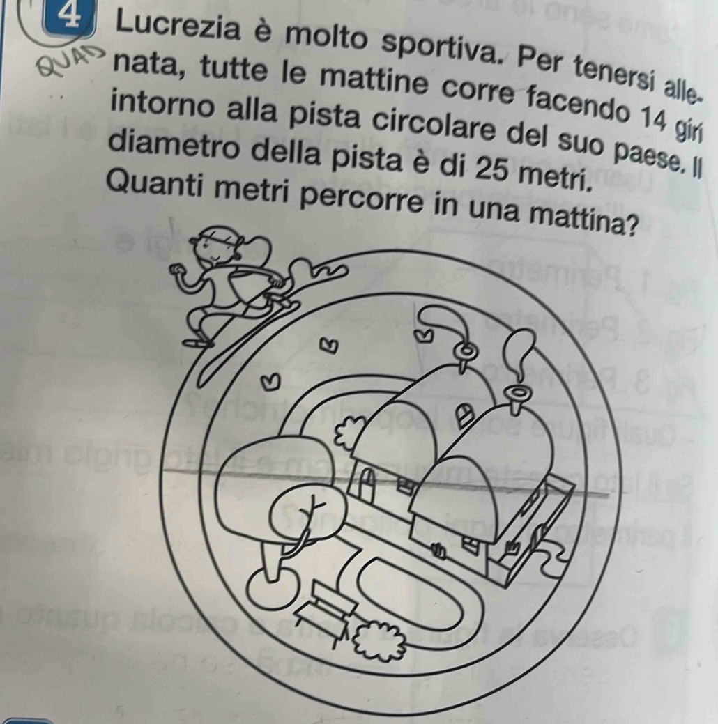 Lucrezia è molto sportiva. Per tenersi alle- 
nata, tutte le mattine corre facendo 14 gir 
intorno alla pista circolare del suo paese. I 
diametro della pista è di 25 metri. 
Quanti metri percorre in una mattina?