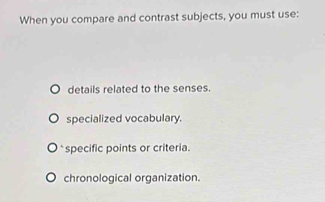 When you compare and contrast subjects, you must use:
details related to the senses.
specialized vocabulary.
* specific points or criteria.
chronological organization.