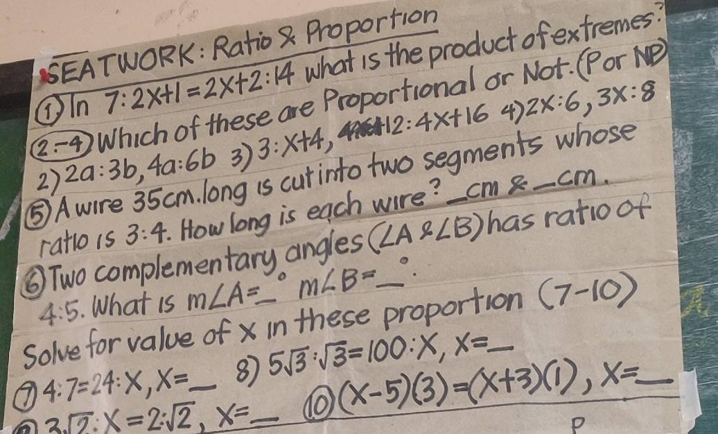 BEATWORK: Ratio 8 Proportion 
①In 7:2x+1=2x+2:14 what is the product of extremes? 
(-4 Which of these are Proportional or Not. (Por Ne
12:4x+16 4) 2x:6, 3x:8
3 3:x+4
2) 2a:3b, 4a:6b ng is curinto two segments whose 
⑤A 
ratlois 3:4 How long is each wore? cm -cm. 
⑤Two complementary angles (∠ Axi ∠ B) _ has ratio of
4:5. What is m∠ A=_ ^circ m∠ B=_ ^circ . 
Solve for value ofx in these proportion (7-10)
4:7=24:X, X= _ ⑧ 5sqrt(3):sqrt(3)=100:X, X=_ 
3sqrt(2):x=2:sqrt(2),2, _  _ do (x-5)(3)=(x+3)(1), x=_ 
P