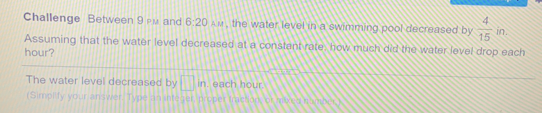 Challenge Between 9 pm and 6:20 AM , the water level in a swimming pool decreased by  4/15  in.
Assuming that the water level decreased at a constant rate, how much did the water level drop each
hour?
The water level decreased by in. each hour.
(Simplify your answer. Type an integer, proper fraction, or mixed number.