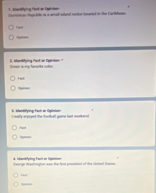 Identifying Fact or Opinion- 
Dominican Republic is a small island nation located in the Caribbean. 
Fact 
Opinion 
2. Identifying Fact or Opinion-* 
Green is my favorite color. 
Fact 
Opinion 
3. Identifying Fact or Opinion- 
I really enjoyed the football game last weekend. 
Fact 
Opinion 
4. Identifying Fact or Opinion- 
George Washington was the first president of the United States. 
Fact 
Opinion