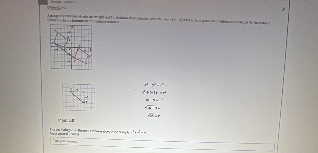 Tormala 2 poiets
C-Geo B.1 :
A polygon is translated 4 units to the right and 3 units down, the translation vector is v(x-4y-5) i, what is the diagonal vector (distance traveled) of the transtation?
Below is a picture (mumple) of the conslation vector v.
x^2+y^2=r^2
4
4^2+(-3)^2=r^2
-3
16+9=r^2
T
sqrt(16+9)=r
sqrt(25)=r
Input 5.0
Use the Pythagorean theorem as shown above in the example: x^2+y^2=r^2
Input decimal (tenths)
Type your answer...