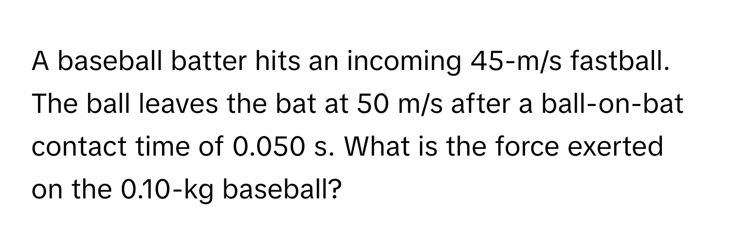 A baseball batter hits an incoming 45-m/s fastball. The ball leaves the bat at 50 m/s after a ball-on-bat contact time of 0.050 s. What is the force exerted on the 0.10-kg baseball?