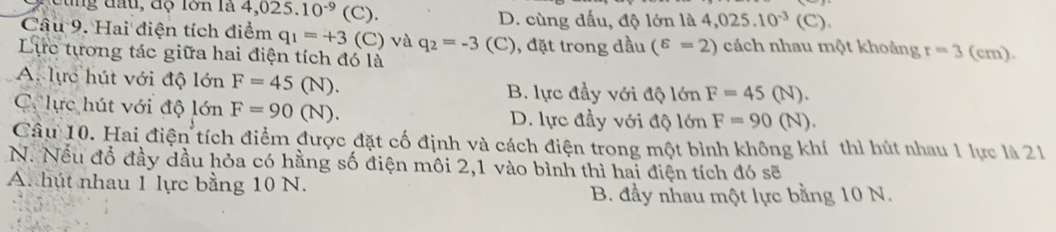 D u n d a u , đ ộ lớn là 4,025.10^(-9) (C). D. cùng dấu, độ lớn là 4,025.10^(-3) (C).
Câu 9. Hai điện tích điểm q_1=+3 (C) và q_2=-3
Lực tương tác giữa hai điện tích đó là (C), đặt trong đầu (^varepsilon =2) cách nhau một khoảng r=3 (cm).
A. lực hút với độ lớn F=45(N). B. lực đầy với độ lớn F=45(N).
C lực hút với độ lớn F=90(N). D. lực đầy với độ lớn F=90(N). 
Câu 10. Hai điện tích điểm được đặt cố định và cách điện trong một bình không khí thì hút nhau 1 lực là 21
N. Nếu đổ đầy dầu hỏa có hằng số điện môi 2,1 vào bình thì hai điện tích đó sẽ
A. hút nhau 1 lực bằng 10 N.
B. đầy nhau một lực bằng 10 N.