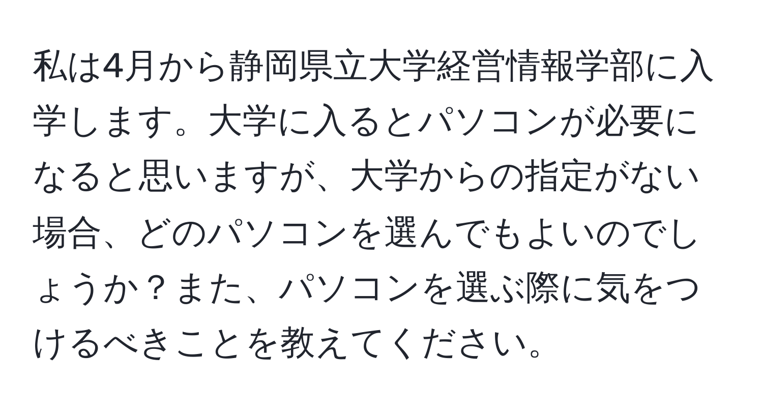 私は4月から静岡県立大学経営情報学部に入学します。大学に入るとパソコンが必要になると思いますが、大学からの指定がない場合、どのパソコンを選んでもよいのでしょうか？また、パソコンを選ぶ際に気をつけるべきことを教えてください。