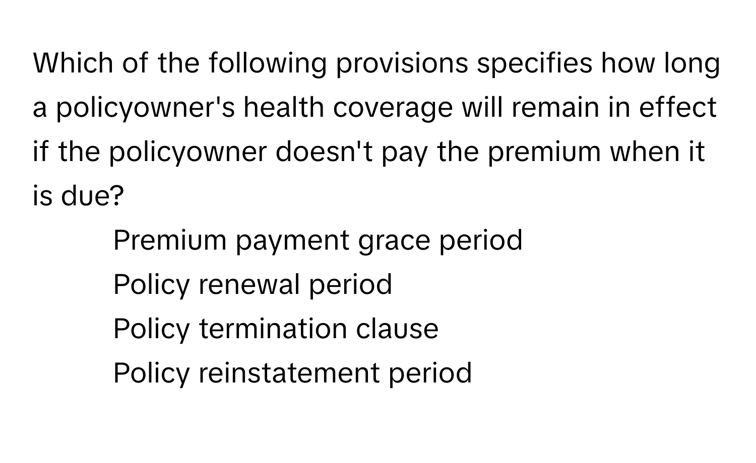 Which of the following provisions specifies how long a policyowner's health coverage will remain in effect if the policyowner doesn't pay the premium when it is due?

1) Premium payment grace period
2) Policy renewal period
3) Policy termination clause
4) Policy reinstatement period