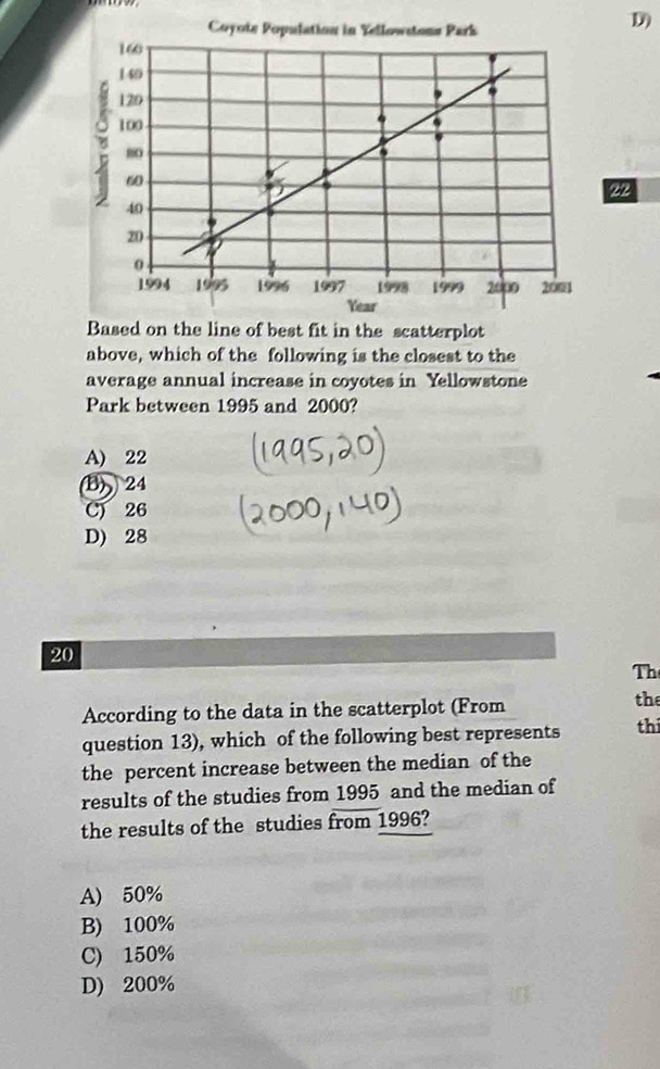 Based on the line of best fit in the scatterplot
above, which of the following is the closest to the
average annual increase in coyotes in Yellowstone
Park between 1995 and 2000?
A) 22
B) 24
C) 26
D) 28
20
Th
According to the data in the scatterplot (From
the
question 13), which of the following best represents thi
the percent increase between the median of the
results of the studies from 1995 and the median of
the results of the studies from 1996?
A) 50%
B) 100%
C) 150%
D) 200%