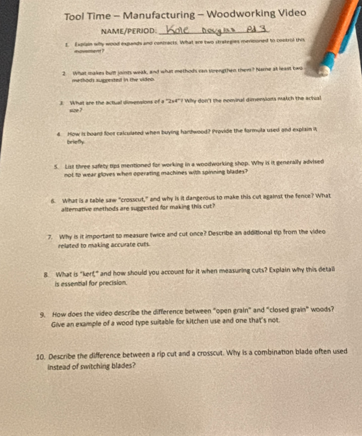 Tool Time - Manufacturing - Woodworking Video 
NAME/PERIOD:_ 
I. Explain why wood expands and contracts. What are two strategies meriboned to control this 
movement? 
2 What makes butt joints weak, and what methods can strengthen them? Name at least two 
methods suggested in the video. 
3. What are the actual dimensions of a ' 2x4"? Why don't the nominal dimensions match the actual 
size ? 
4 How is board foot calculated when buying hardwood? Provide the formula used and explain it 
briely 
5. List three safety tips mentioned for working in a woodworking shop. Why is it generally advised 
not to wear gloves when operating machines with spinning blades? 
6. What is a table saw “crosscut,” and why is it dangerous to make this cut against the fence? What 
alternative methods are suggested for making this cut? 
7. Why is it important to measure twice and cut once? Describe an additional tip from the video 
related to making accurate cuts. 
8. What is “kerf,” and how should you account for it when measuring cuts? Explain why this detall 
is essential for precision. 
9. How does the video describe the difference between "open grain" and "closed grain" woods? 
Give an example of a wood type suitable for kitchen use and one that's not. 
10. Describe the difference between a rip cut and a crosscut. Why is a combination blade often used 
instead of switching blades?