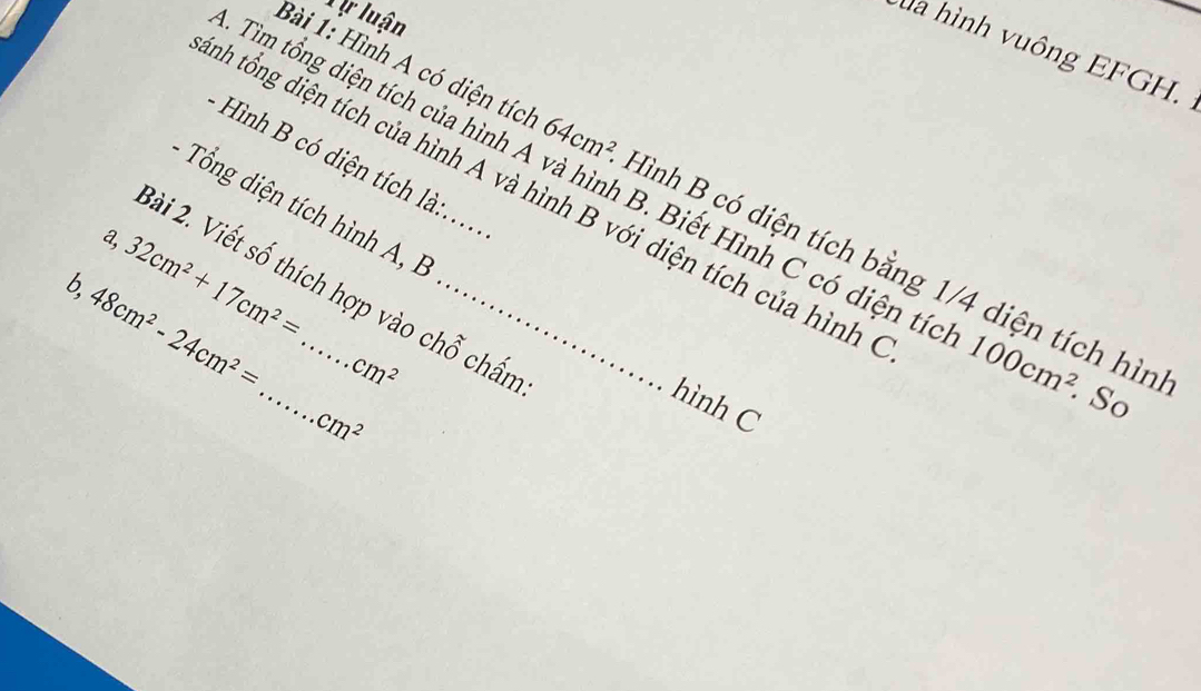 Xự luận 
la hình vuông EFGH. 
- Hình có diện tích là 
tnh tổng diện tích của hình A và hình B với diện tích của hình 
Bài 1: Hình A có diện tích 64cm^2 Hình B có diện tích bằng 1/4 diện tích hìn 
Tìm tổng diện tích của hình A và hình B. Biết Hình C có diện tíc 100cm^2.So 
- Tổng diện tích h ình n 
a, 32cm^2+17cm^2=
2ài 2. Viết số thích hợp vào chỗ chấn 
b, 48cm^2-24cm^2= _  cm^2 _ 
hình C
cm^2