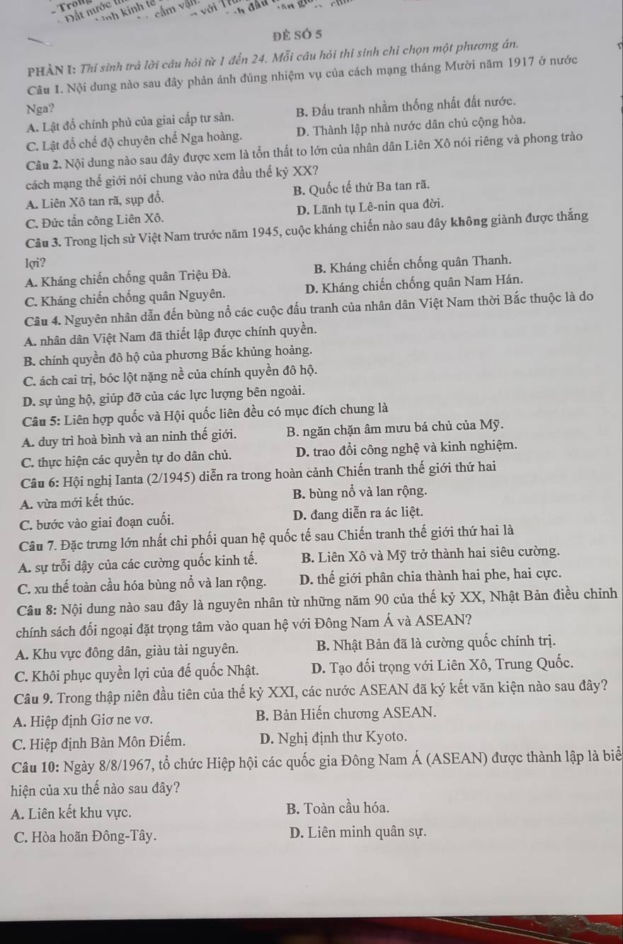 cầm vật
với
T ình kinh tả
-  Đất nước  
đè SÓ 5
PHÀN I: Thỉ sinh trà lời câu hỏi từ 1 đến 24. Mỗi câu hỏi thi sinh chỉ chọn một phương án.
Câu 1. Nội dung nào sau đây phản ánh đúng nhiệm vụ của cách mạng tháng Mười năm 1917 ở nước
Nga?
A. Lật đổ chính phủ của giai cấp tư sản. B. Đấu tranh nhầm thống nhất đất nước.
C. Lật đổ chế độ chuyên chế Nga hoàng. D. Thành lập nhà nước dân chủ cộng hòa.
Câu 2. Nội dung nào sau đây được xem là tổn thất to lớn của nhân dân Liên Xô nói riêng và phong trào
cách mạng thế giới nói chung vào nửa đầu thế kỷ XX?
A. Liên Xô tan rã, sụp đổ. B. Quốc tế thứ Ba tan rã.
C. Đức tấn công Liên Xô. D. Lãnh tụ Lê-nin qua đời.
Câu 3. Trong lịch sử Việt Nam trước năm 1945, cuộc kháng chiến nào sau đây không giành được thắng
lợi?
A. Kháng chiến chống quân Triệu Đà. B. Kháng chiến chống quân Thanh.
C. Kháng chiến chống quân Nguyên. D. Kháng chiến chống quân Nam Hán.
Câu 4. Nguyên nhân dẫn đến bùng nổ các cuộc đấu tranh của nhân dân Việt Nam thời Bắc thuộc là do
A. nhân dân Việt Nam đã thiết lập được chính quyền.
B. chính quyền đô hộ của phương Bắc khủng hoảng.
C. ách cai trị, bóc lột nặng nề của chính quyền đô hộ.
D. sự ủng hộ, giúp đỡ của các lực lượng bên ngoài.
Câu 5: Liên hợp quốc và Hội quốc liên đều có mục đích chung là
A. duy trì hoà bình và an ninh thế giới. B. ngăn chặn âm mưu bá chủ của Mỹ.
C. thực hiện các quyền tự do dân chủ. D. trao đổi công nghệ và kinh nghiệm.
Câu 6: Hội nghị Ianta (2/1945) diễn ra trong hoàn cảnh Chiến tranh thế giới thứ hai
A. vừa mới kết thúc. B. bùng nổ và lan rộng.
C. bước vào giai đoạn cuối. D. đang diễn ra ác liệt.
Câu 7. Đặc trưng lớn nhất chi phối quan hệ quốc tế sau Chiến tranh thế giới thứ hai là
A. sự trỗi dậy của các cường quốc kinh tế. B. Liên Xô và Mỹ trở thành hai siêu cường.
C. xu thế toàn cầu hóa bùng nổ và lan rộng. D. thế giới phân chia thành hai phe, hai cực.
Cầu 8: Nội dung nào sau đây là nguyên nhân từ những năm 90 của thế kỷ XX, Nhật Bản điều chỉnh
chính sách đối ngoại đặt trọng tâm vào quan hệ với Đông Nam Á và ASEAN?
A. Khu vực đông dân, giàu tài nguyên. B. Nhật Bản đã là cường quốc chính trị.
C. Khôi phục quyền lợi của đế quốc Nhật. D. Tạo đối trọng với Liên Xô, Trung Quốc.
Câu 9. Trong thập niên đầu tiên của thế kỷ XXI, các nước ASEAN đã ký kết văn kiện nào sau đây?
A. Hiệp định Giơ ne vơ. B. Bản Hiến chương ASEAN.
C. Hiệp định Bàn Môn Điếm. D. Nghị định thư Kyoto.
Câu 10: Ngày 8/8/1967, tổ chức Hiệp hội các quốc gia Đông Nam Á (ASEAN) được thành lập là biể
hiện của xu thế nào sau đây?
A. Liên kết khu vực. B. Toàn cầu hóa.
C. Hòa hoãn Đông-Tây. D. Liên minh quân sự.