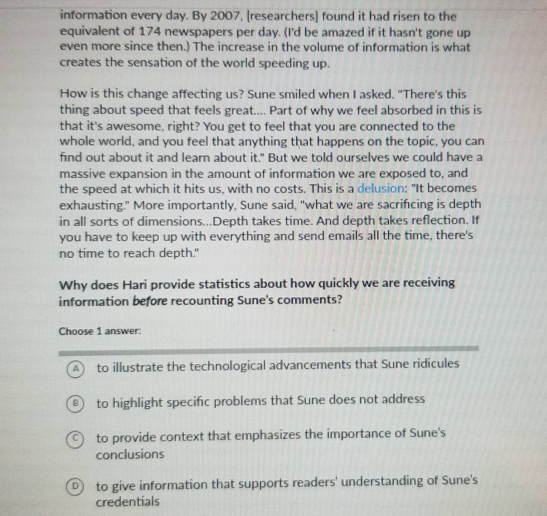 information every day. By 2007, [researchers] found it had risen to the
equivalent of 174 newspapers per day. (I'd be amazed if it hasn't gone up
even more since then.) The increase in the volume of information is what
creates the sensation of the world speeding up.
How is this change affecting us? Sune smiled when I asked. "There's this
thing about speed that feels great.... Part of why we feel absorbed in this is
that it's awesome, right? You get to feel that you are connected to the
whole world, and you feel that anything that happens on the topic, you can
find out about it and learn about it." But we told ourselves we could have a
massive expansion in the amount of information we are exposed to, and
the speed at which it hits us, with no costs. This is a delusion: "It becomes
exhausting." More importantly, Sune said, "what we are sacrificing is depth
in all sorts of dimensions...Depth takes time. And depth takes reflection. If
you have to keep up with everything and send emails all the time, there's
no time to reach depth."
Why does Hari provide statistics about how quickly we are receiving
information before recounting Sune's comments?
Choose 1 answer:
A ) to illustrate the technological advancements that Sune ridicules
B1 to highlight specific problems that Sune does not address
to provide context that emphasizes the importance of Sune's
conclusions
to give information that supports readers' understanding of Sune's
credentials