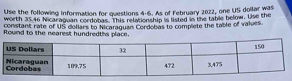 Use the following information for questions 4-6. As of February 2022, one US dollar was 
worth 35.46 Nicaraguan cordobas. This relationship is listed in the table below. Use the 
constant rate of US dollars to Nicaraguan Cordobas to complete the table of values. 
Round to the nearest hundredths place.