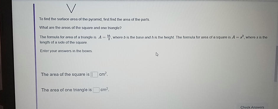 To find the surface area of the pyramid, first find the area of the parts. 
What are the areas of the square and one triangle? 
The formula for area of a triangle is A=frac M_12 , where b is the base and h is the height. The formula for area of a square is A=s^2
length of a side of the square. , where s is the 
Enter your answers in the boxes 
The area of the square is □ cm^2. 
The area of one triangle is □ cm^2. 
Check Answers