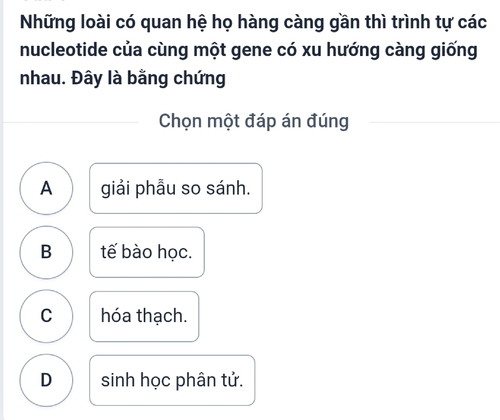 Những loài có quan hệ họ hàng càng gần thì trình tự các
nucleotide của cùng một gene có xu hướng càng giống
nhau. Đây là bằng chứng
Chọn một đáp án đúng
A giải phẫu so sánh.
B tế bào học.
C hóa thạch.
D sinh học phân tử.