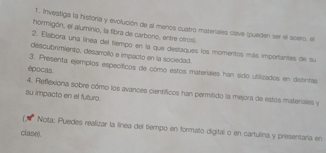 Investiga la historia y evolución de al menos cuatro materiales clave (pueden ser el acero, el 
hormigón, el aluminio, la fibra de carbono, entre otros). 
2. Elabora una línea del tiempo en la que destaques los momentos más importantes de su 
descubrimiento, desarrollo e impacto en la sociedad. 
3. Presenta ejemplos específicos de cómo estos materiales han sido utilizados en distintas 
épocas. 
4. Reflexiona sobre cómo los avances científicos han permitido la mejora de estos materiales y 
su impacto en el futuro. 
C Nota: Puedes realizar la línea del tiempo en formato digital o en cartulina y presentaria en 
clase).