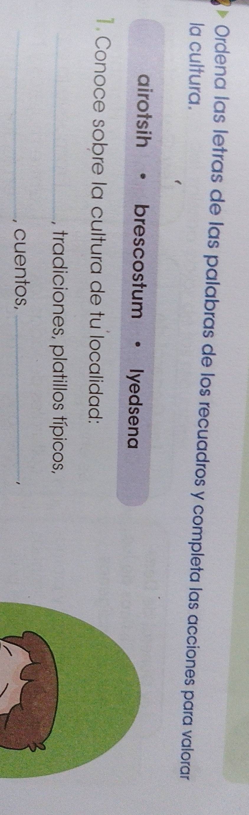 Ordena las letras de las palabras de los recuadros y completa las acciones para valorar
la cultura.
airotsih brescostum lyedsena
1. Conoce sobre la cultura de tu localidad:
_, tradiciones, platillos típicos,
_, cuentos,_
1