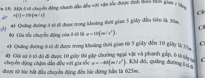 15: Một ô tô chuyển động nhanh dần đều với vận tốc được tính theo thơi gian 2 bằng
v(t)=10t(m/s)
Câ 
a) Quãng đường ô tô đi được trong khoảng thời gian 5 giây đầu tiên là 50m. 
Câ 
b) Gia tốc chuyển động của ô tô là a=10(m/s^2). 
C 
c) Quãng đường ô tô đi được trong khoảng thời gian từ 5 giây đến 10 giây là 375m. 
d) Giả sử ô tô đó đi được 10 giây thì gặp chướng ngại vật và phanh gấp, ô tô tiếp tục C 
chuyển động chậm dần đều với gia tốc a=-40(m/s^2). Khi đó, quãng đường ô tô đi 
được từ lúc bắt đầu chuyển động đến lúc dừng hẳn là 625m.