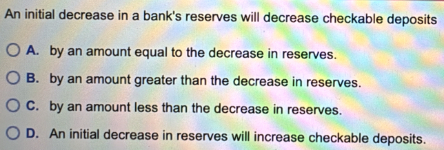 An initial decrease in a bank's reserves will decrease checkable deposits
A. by an amount equal to the decrease in reserves.
B. by an amount greater than the decrease in reserves.
C. by an amount less than the decrease in reserves.
D. An initial decrease in reserves will increase checkable deposits.