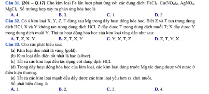 (201 - Q.17) Cho kim loại Fe lần lượt phản ứng với các dung dịch: FeCl_3, Cu(NO_3)_2, AgNO_3.
MgCl_2. . Số trường hợp xảy ra phản ứng hóa học là
A. 4. B. 3. C. 1. D. 2.
Câu 32. Có 4 kim loại X, Y, Z, T đứng sau Mg trong dãy hoạt động hóa học. Biết Z và T tan trong dung
dịch HCl, X và Y không tan trong dung dịch HCl, Z đầy được T trong dung dịch muối T; X đầy được Y
trong dung dịch muổi Y. Thứ tự hoạt động hóa học của kim loại tăng dẫn như sau:
A. T, Z, X, Y. B. Z, T, X, Y. C. Y, X, T, Z. D. Z, T, Y, X.
Câu 33. Cho các phát biểu sau:
(a) Kim loại dẻo nhất là vàng (gold).
(b) Kim loại dẫn điện tốt nhất là bạc (silver).
(c) Tất cả các kim loại đều tác dụng với dung dịch HCl.
(d) Trong dãy hoạt động hóa học của kim loại, các kim loại đứng trước Mg tác dụng được với nước ở
điều kiện thường.
(e) Tất cả các kim loại mạnh đều đầy được các kim loại yếu hơn ra khỏi muối.
Số phát biểu đúng là
A. 1. B. 2. C. 3. D. 4.