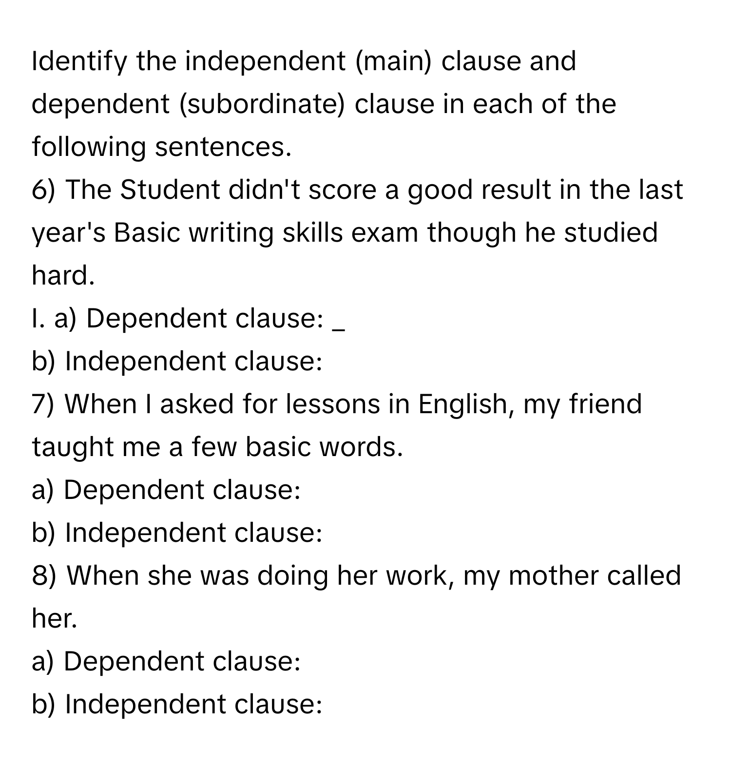 Identify the independent (main) clause and dependent (subordinate) clause in each of the following sentences. 
6) The Student didn't score a good result in the last year's Basic writing skills exam though he studied hard. 
I. a) Dependent clause: _ 
b) Independent clause: 
7) When I asked for lessons in English, my friend taught me a few basic words. 
a) Dependent clause: 
b) Independent clause: 
8) When she was doing her work, my mother called her. 
a) Dependent clause: 
b) Independent clause: