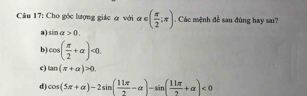 Cho góc lượng giác α với alpha ∈ ( π /2 ;π ) Các mệnh đề sau đúng hay sai?
a) sin alpha >0.
b) cos ( π /2 +alpha )<0</tex>.
c) tan (π +alpha )>0.
d) cos (5π +alpha )-2sin ( 11π /2 -alpha )-sin ( 11π /2 +alpha )<0</tex>