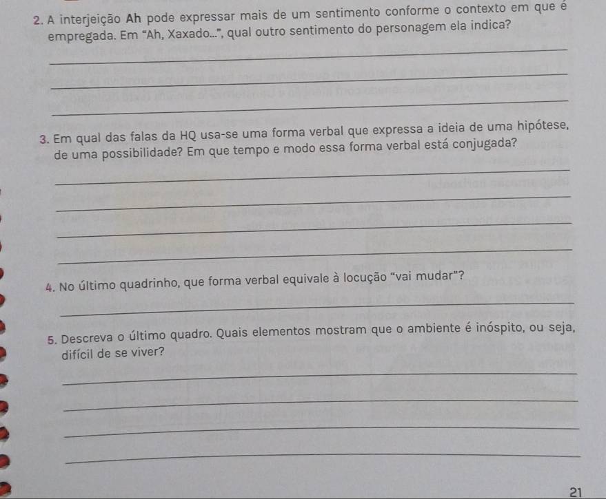 A interjeição Ah pode expressar mais de um sentimento conforme o contexto em que é 
empregada. Em “Ah, Xaxado...”, qual outro sentimento do personagem ela indica? 
_ 
_ 
_ 
3. Em qual das falas da HQ usa-se uma forma verbal que expressa a ideia de uma hipótese, 
de uma possibilidade? Em que tempo e modo essa forma verbal está conjugada? 
_ 
_ 
_ 
_ 
4. No último quadrinho, que forma verbal equivale à locução "vai mudar"? 
_ 
5. Descreva o último quadro. Quais elementos mostram que o ambiente é inóspito, ou seja, 
difícil de se viver? 
_ 
_ 
_ 
_ 
21