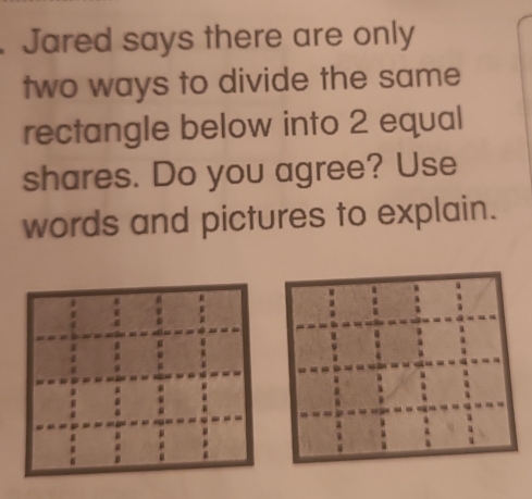 Jared says there are only 
two ways to divide the same 
rectangle below into 2 equal 
shares. Do you agree? Use 
words and pictures to explain.