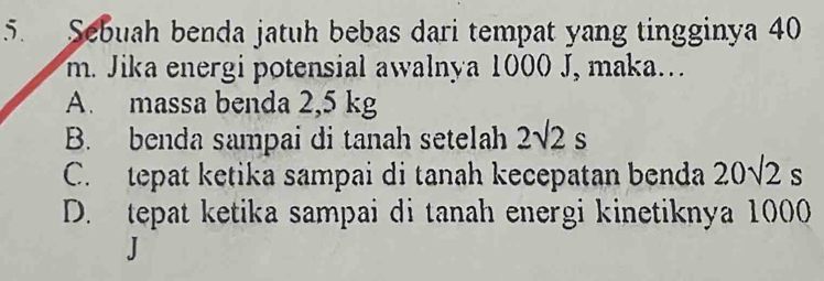 Sebuah benda jatuh bebas dari tempat yang tingginya 40
m. Jika energi potensial awalnya 1000 J, maka.
A. massa benda 2,5 kg
B. benda sampai di tanah setelah 2sqrt(2)s
C. tepat ketika sampai di tanah kecepatan benda 20sqrt(2)s
D. tepat ketika sampai di tanah energi kinetiknya 1000
J