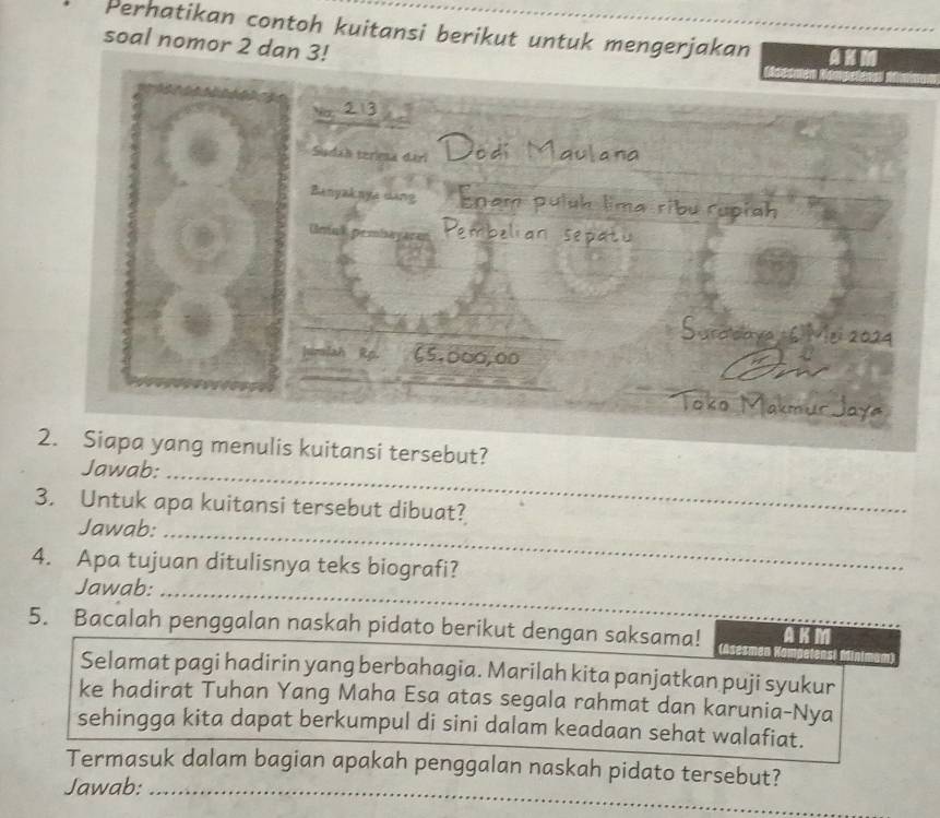 Perhatikan contoh kuitansi berikut untuk mengerjakan 
soal nomor 2 dan 3! 
Sudah terima dari 
Benyaknye dang 
Unak p 
Jah Rp. 5,000,00
2. Siapa yang menulis kuitansi tersebut? 
Jawab:_ 
3. Untuk apa kuitansi tersebut dibuat? 
Jawab:_ 
4. Apa tujuan ditulisnya teks biografi? 
Jawab:_ 
5. Bacalah penggalan naskah pidato berikut dengan saksama! (Asesmen AK M 
Selamat pagi hadirin yang berbahagia. Marilah kita panjatkan puji syukur 
ke hadirat Tuhan Yang Maha Esa atas segala rahmat dan karunia-Nya 
sehingga kita dapat berkumpul di sini dalam keadaan sehat walafiat. 
Termasuk dalam bagian apakah penggalan naskah pidato tersebut? 
Jawab:_