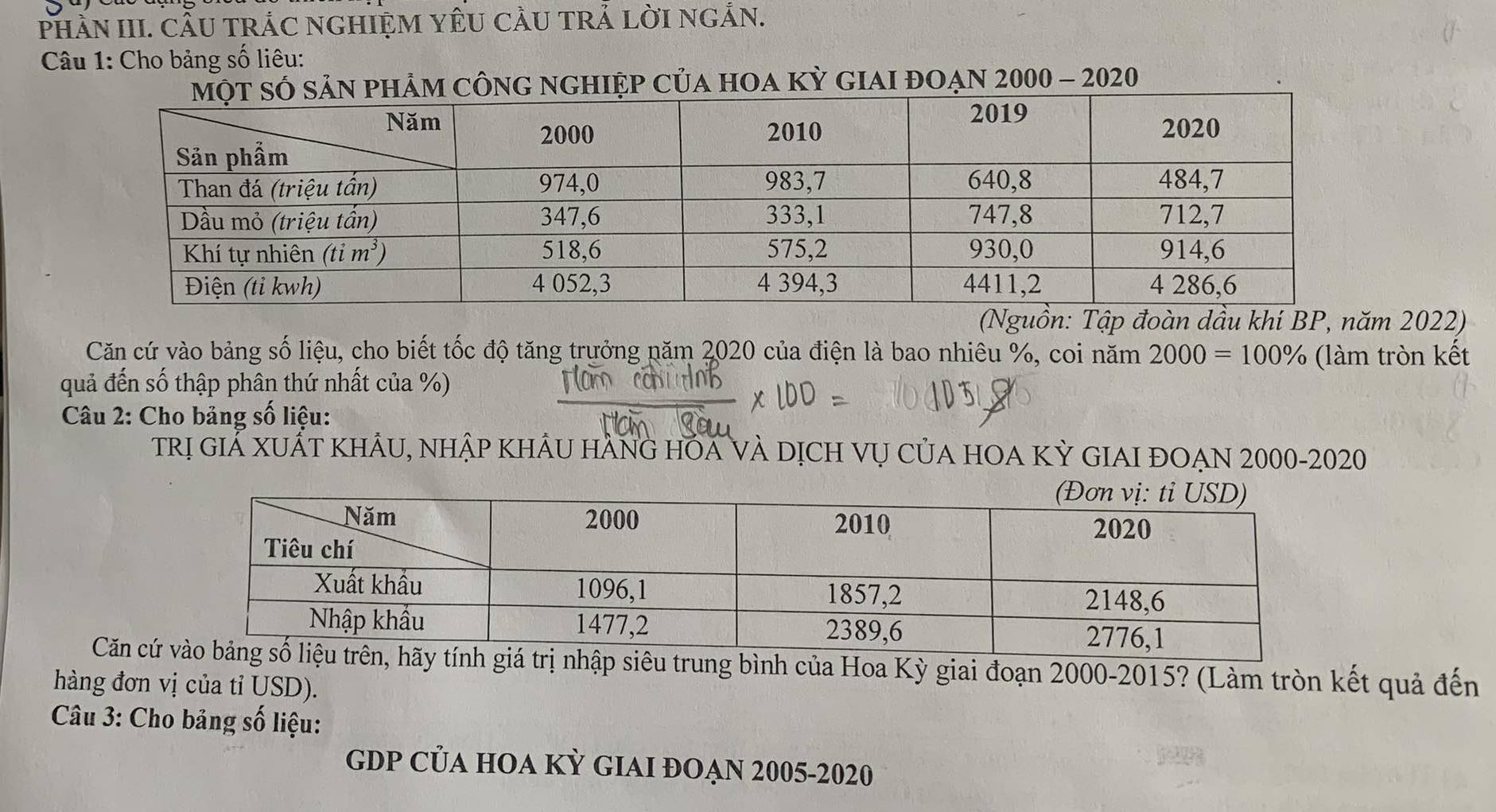 PhẢN III. CÂU TRÁC NGHIỆM YÊU CÂU TRẢ LờI NGẢN.
Câu 1: Cho bảng số liêu:
ông nghIệp của hOa kỳ giai đoạn 2000 - 2020
(Nguồn: Tập đoàn dầu khi BP, năm 2022)
Căn cứ vào bảng số liệu, cho biết tốc độ tăng trưởng năm 2020 của điện là bao nhiêu %, coi năm 2000=100% (làm tròn kết
quả đến số thập phân thứ nhất của %)
Câu 2: Cho bảng số liệu:
trị giẢ xuất khÂu, nhập khÂu hàng hÕa và dịch vụ của hOA Kỳ GIAI đOẠN 2000-2020
Căn cứcủa Hoa Kỳ giai đoạn 2000-2015? (Làm tròn kết quả đến
hàng đơn vị của tỉ USD).
Câu 3: Cho bảng số liệu:
GDP CủA hOA KỲ GIAI đOẠN 2005-2020