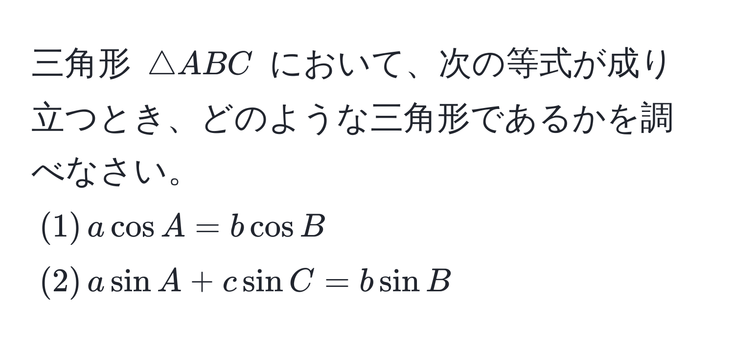 三角形 ( △ ABC ) において、次の等式が成り立つとき、どのような三角形であるかを調べなさい。  
((1) , a cos A = b cos B )  
((2) , a sin A + c sin C = b sin B)