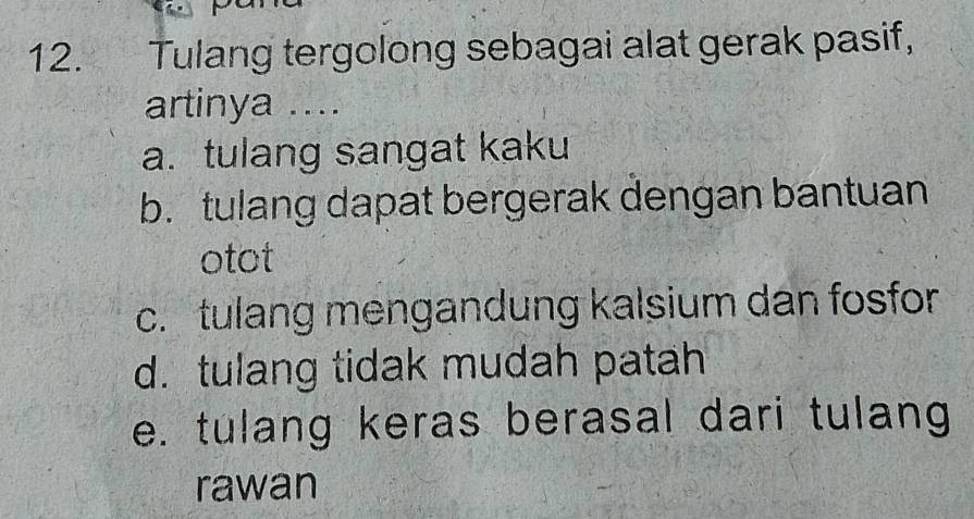 Tulang tergolong sebagai alat gerak pasif,
artinya ....
a. tulang sangat kaku
b. tulang dapat bergerak dengan bantuan
otot
c. tulang mengandung kalsium dan fosfor
d. tulang tidak mudah patah
e. tulang keras berasal dari tulang
rawan