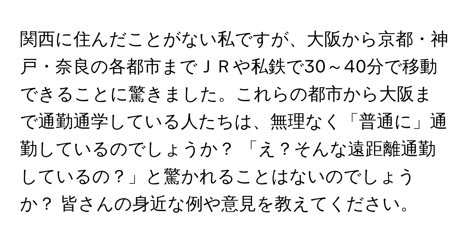 関西に住んだことがない私ですが、大阪から京都・神戸・奈良の各都市までＪＲや私鉄で30～40分で移動できることに驚きました。これらの都市から大阪まで通勤通学している人たちは、無理なく「普通に」通勤しているのでしょうか？ 「え？そんな遠距離通勤しているの？」と驚かれることはないのでしょうか？ 皆さんの身近な例や意見を教えてください。