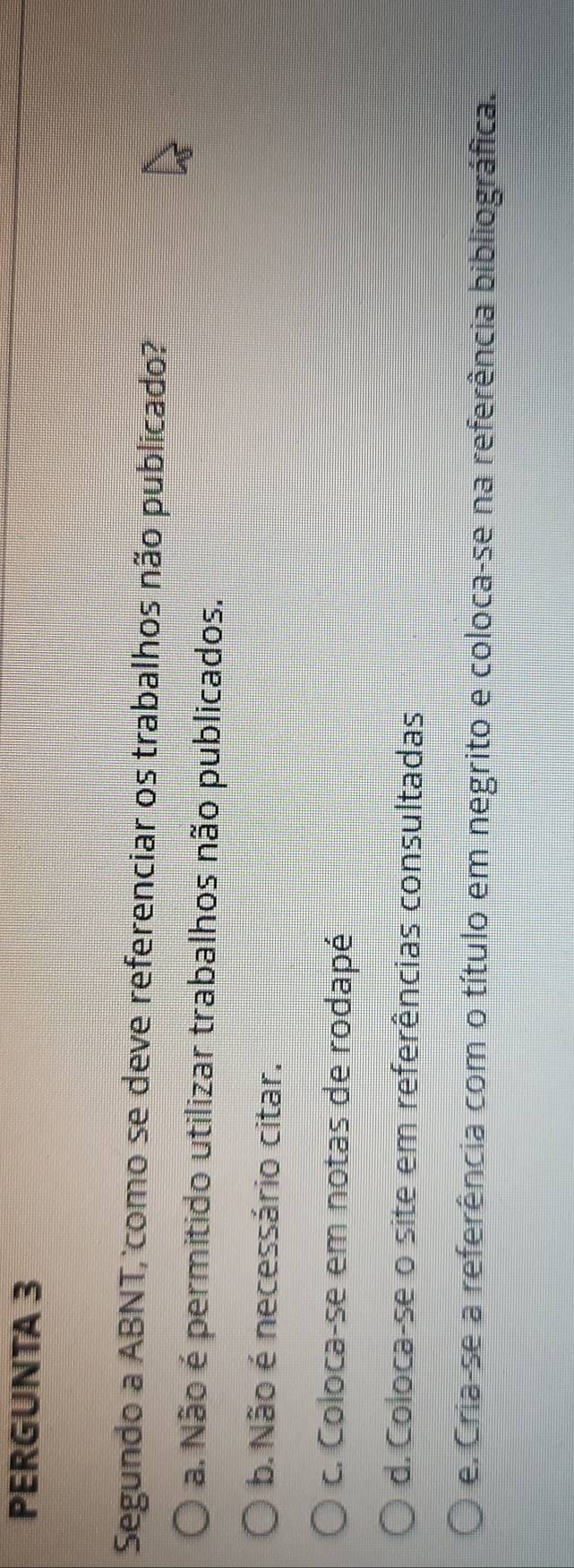 PERGUNTA 3
Segundo a ABNT, como se deve referenciar os trabalhos não publicado?
a. Não é permitido utilizar trabalhos não publicados.
b. Não é necessário citar.
c. Coloca-se em notas de rodapé
d. Coloca-se o site em referências consultadas
e. Cria-se a referência com o título em negrito e coloca-se na referência bibliográfica.