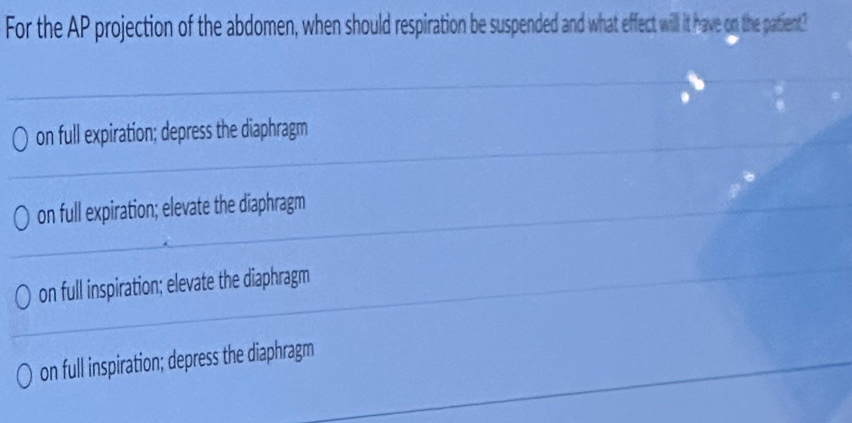 For the AP projection of the abdomen, when should respiration e suspended and what effect will it have on the patient?
on full expiration; depress the diaphragm
on full expiration; elevate the diaphragm
on full inspiration; elevate the diaphragm
on full inspiration; depress the diaphragm