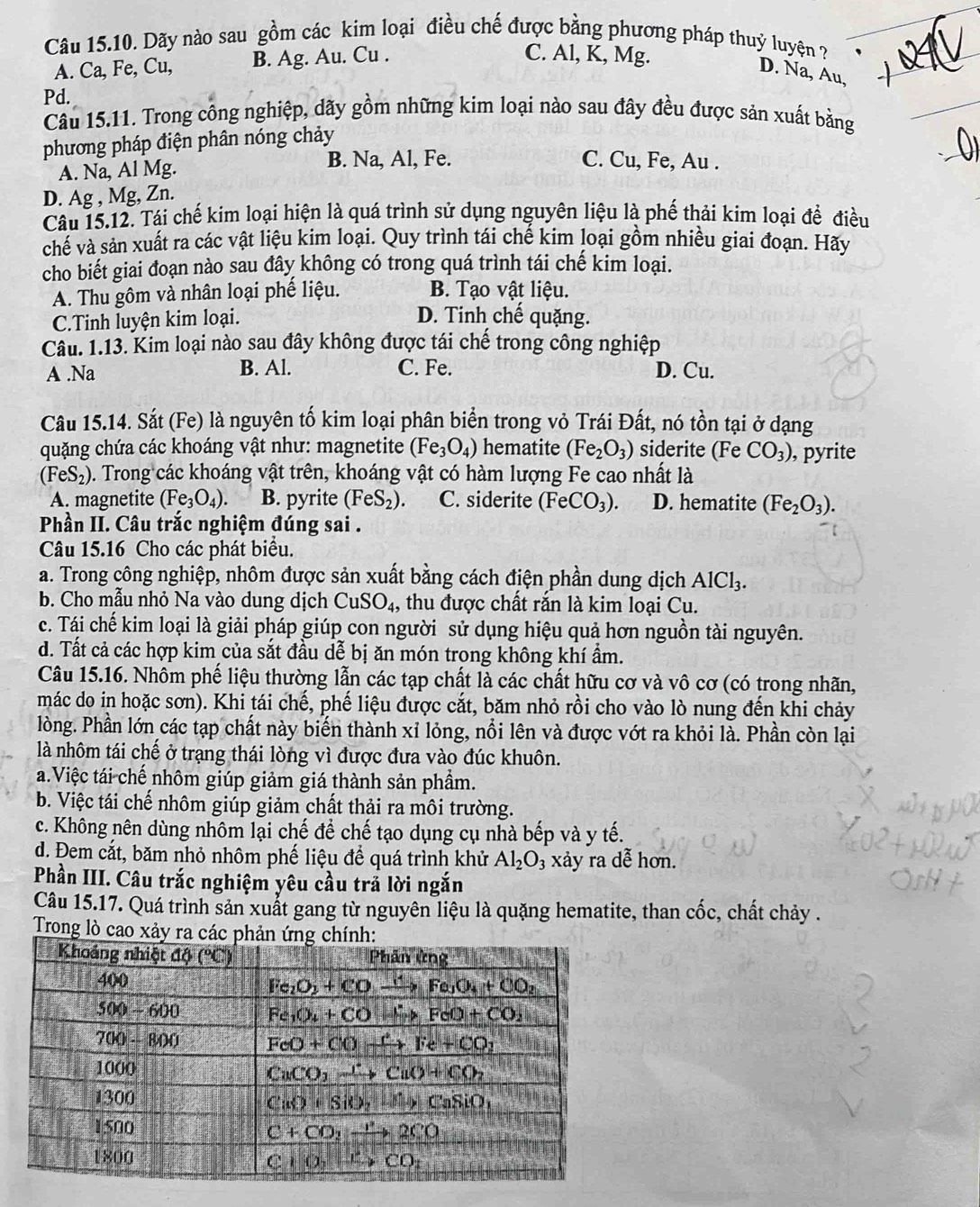 Dãy nào sau gồm các kim loại điều chế được bằng phương pháp thuỷ luyện ?
A. Ca, Fe, Cu, B. Ag. Au. Cu .
C. Al, K, Mg.
D. Na, Au,
Pd.
Câu 15.11. Trong công nghiệp, dãy gồm những kim loại nào sau đây đều được sản xuất bằng
phương pháp điện phân nóng chảy
A. Na, Al Mg. B. Na, Al, Fe.
C. Cu, Fe, Au .
D. Ag , Mg, Zn.
Câu 15.12. Tái chế kim loại hiện là quá trình sử dụng nguyên liệu là phế thải kim loại để điều
chế và sản xuất ra các vật liệu kim loại. Quy trình tái chế kim loại gồm nhiều giai đoạn. Hãy
cho biết giai đoạn nào sau đây không có trong quá trình tái chế kim loại.
A. Thu gôm và nhân loại phế liệu. B. Tạo vật liệu.
C.Tinh luyện kim loại.
D. Tinh chế quặng.
Câu. 1.13. Kim loại nào sau đây không được tái chế trong công nghiệp
A .Na B. Al. C. Fe. D. Cu.
Câu 15.14. Sắt (Fe) là nguyên tố kim loại phân biển trong vỏ Trái Đất, nó tồn tại ở dạng
quặng chứa các khoáng vật như: magnetite (Fe_3O_4) hematite (Fe_2O_3) siderite (Fe CO_3) , pyrite
(FeS_2) 5. Trong các khoáng vật trên, khoáng vật có hàm lượng Fe cao nhất là
A. magnetite (Fe_3O_4). B. pyrite (FeS_2). C. siderite (FeCO_3). D. hematite (Fe_2O_3).
Phần II. Câu trắc nghiệm đúng sai .
Câu 15.16 Cho các phát biểu.
a. Trong công nghiệp, nhôm được sản xuất bằng cách điện phần dung dịch AlCl_3.
b. Cho mẫu nhỏ Na vào dung dịch CuSO_4, , thu được chất rắn là kim loại Cu.
c. Tái chế kim loại là giải pháp giúp con người sử dụng hiệu quả hơn nguồn tài nguyên.
d. Tất cả các hợp kim của sắt đầu dễ bị ăn món trong không khí ẩm.
Câu 15.16. Nhôm phế liệu thường lẫn các tạp chất là các chất hữu cơ và vô cơ (có trong nhãn,
mác do in hoặc sơn). Khi tái chế, phế liệu được cắt, băm nhỏ rồi cho vào lò nung đến khi chảy
lòng. Phần lớn các tạp chất này biến thành xỉ lỏng, nổi lên và được vớt ra khỏi là. Phần còn lại
là nhôm tái chế ở trạng thái lòng vì được đưa vào đúc khuôn.
a.Việc tái chế nhôm giúp giảm giá thành sản phẩm.
b. Việc tái chế nhôm giúp giảm chất thải ra môi trường.
c. Không nên dùng nhôm lại chế để chế tạo dụng cụ nhà bếp và y tế.
d. Đem cắt, băm nhỏ nhôm phế liệu để quá trình khử Al_2O_3 xảy ra dễ hơn.
Phần III. Câu trắc nghiệm yêu cầu trả lời ngắn
Câu 15.17. Quá trình sản xuất gang từ nguyên liệu là quặng hematite, than cốc, chất chảy .
Trong lò cao xảy ra cá