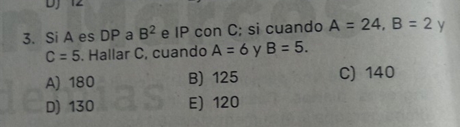 DJ 12
3. Si A es DP a B^2 e IP con C; si cuando A=24, B=2^* V
C=5. Hallar C, cuando A=6 y B=5.
A) 180 B) 125 C) 140
D) 130 E) 120