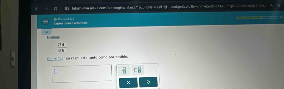 latam-awa.aleks.com/alekscgi/x/Isl.exe/1o_u-IgNsIkr7j8P3jH-lJcuKpcKxWv4bwenmyrLYoBHbAAsJtmzj53GJLw6KAXUy9fV9y.. 
● Probabilidad 
Expresiones factoriales 3/5 
Evaluar.
 7!4!/3!6! 
Simplificar su respuesta tanto como sea posible.
 □ /□   □  □ /□  