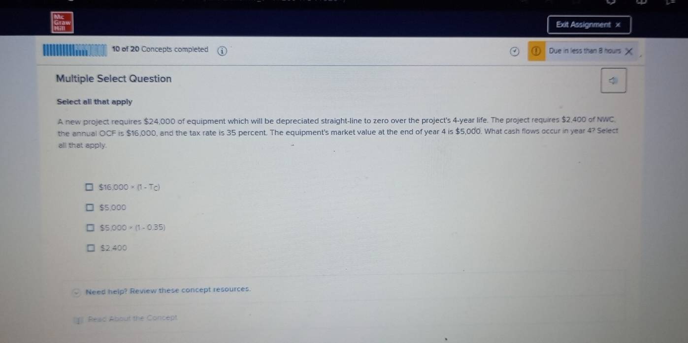 Exit Assignment x
10 of 20 Concepts completed ① Due in less than 8 hours
Multiple Select Question
Select all that apply
A new project requires $24,000 of equipment which will be depreciated straight-line to zero over the project's 4-year life. The project requires $2,400 of NWC.
the annual OCF is $16,000, and the tax rate is 35 percent. The equipment's market value at the end of year 4 is $5,000. What cash flows occur in year 4? Select
all that apply.
$16.000* (1-Tc)
$5,000
$5,000* (1-0.35)
$2.400
Need help? Review these concept resources.
Read About UI= Concept