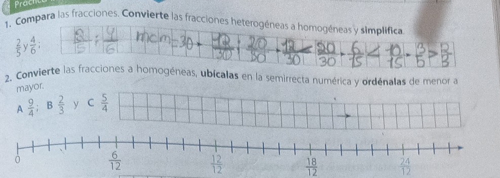 Prache
1. Compara las fracciones. Convierte las fracciones heterogéneas a homogéneas y simplifica
 2/5  V  4/6 ;
2. Convierte las fracciones a homogéneas, ubícalas en la semirrecta numérica y ordénalas de menor a
mayor.
A  9/4  R  2/3  y C  5/4 
 18/12 