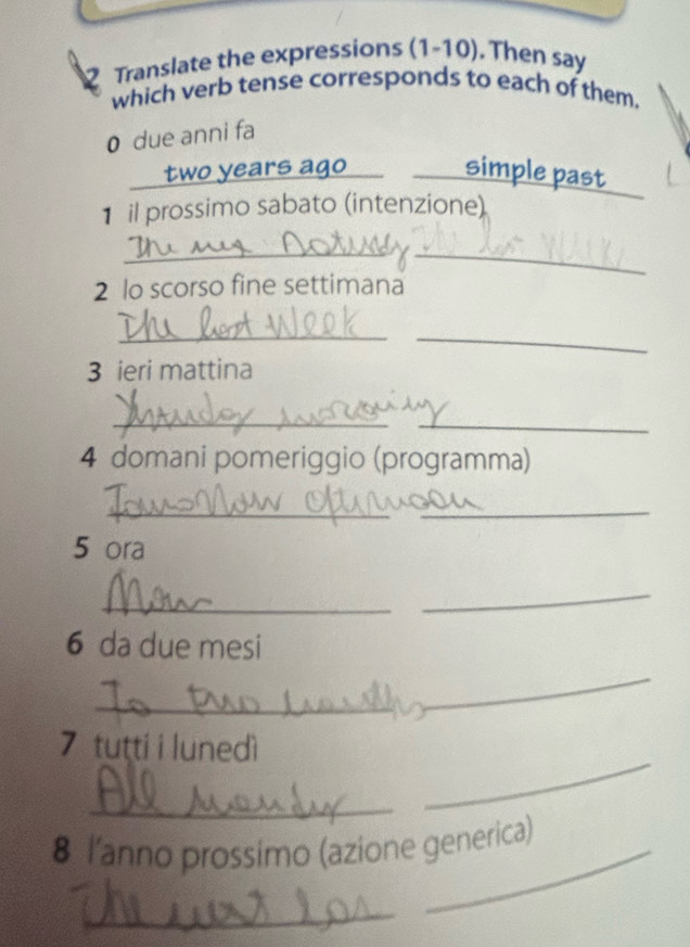 Translate the expressions (1-10). . Then say 
which verb tense corresponds to each of them. 
0 due anni fa
two years ago simple past 
1 il prossimo sabato (intenzione) 
_ 
_ 
2 lo scorso fine settimana 
_ 
_ 
3 ieri mattina 
_ 
_ 
4 domani pomeriggio (programma) 
_ 
_ 
5 ora 
_ 
_ 
6 da due mesi 
_ 
_ 
7 tutti i lunedì 
_ 
_ 
8 lanno prossimo (azione generica) 
_