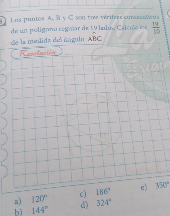 Los puntos A, B y C son tres vértices consecutivos
de un polígono regular de 19 lados. Calcula los  19/10 
de la medida del ángulo Awidehat BC
Resolución
a) 120° c) 186° e) 350°
b) 144°
d) 324°