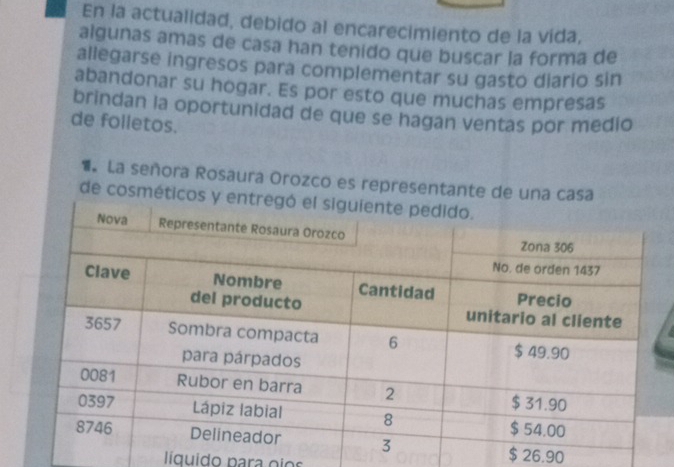 En la actualidad, debido al encarecimiento de la vida, 
algunas amas de casa han tenido que buscar la forma de 
allegarse ingresos para complementar su gasto diario sin 
abandonar su hogar. Es por esto que muchas empresas 
brindan la oportunidad de que se hagan ventas por medio 
de folletos. 
1 La señora Rosaura Orozco es representante de 
de cosmé
$ 26.90
líquido para oios